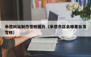 岳阳承德网站制作雪糕图片（承德市区去哪里批发雪糕）