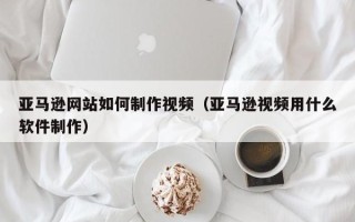 岳阳亚马逊网站如何制作视频（亚马逊视频用什么软件制作）