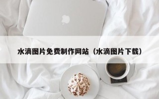 岳阳水滴图片免费制作网站（水滴图片下载）
