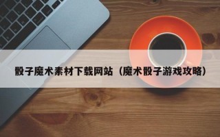 岳阳骰子魔术素材下载网站（魔术骰子游戏攻略）